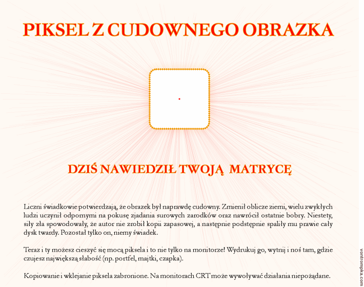 piksel z cudownego obrazka dziś nawiedził twoją matrycę. Liczni świadkowie potwierdzają, że obrazek był naprawdę cudowny. Zmienił oblicze ziemi, wielu zwykłych ludzi uczynił odpornymi na pokusę zjadania surowych zarodków oraz nawrócił ostatnie bobry. Niestety, siły zła spowodowały, że autor nie zrobił kopii zapasowej, a następnie podstępnie spaliły mu prawie cały dysk twardy. Pozostał tylko on, niemy świadek.  Teraz i ty możesz cieszyć się mocą piksela i to nie tylko na monitorze! Wydrukuj go, wytnij i noś tam, gdzie czujesz największą słabość (np. portfel, majtki, czapka).  Kopiowanie i wklejanie piksela zabronione. Na monitorach CRT może wywoływać działania niepożądane.