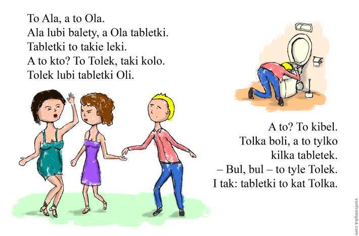 To Ala, a to Ola. Ala lubi balety, a Ola tabletki. Tabletki to takie leki. A to kto? To Tolek, taki kolo. Tolek lubi tabletki Oli. A to? To kibel. Tolka boli, a to tylko kilka tabletek. - Bul, bul - to tyle Tolek. I tak: tabletki to kat Tolka