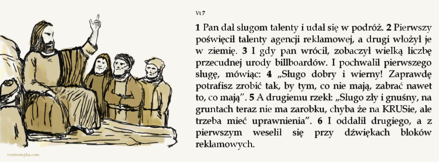 vt 7 1 Pan dał sługom talenty i udał się w podróż. 2 Pierwszy poświęcił talenty agencji reklamowej, a drugi włożył je w ziemię. 3 I gdy pan wrócił, zobaczył wielką liczbę przecudnej urody billboardów. I pochwalił pierwszego sługę, mówiąc: 4 „Sługo dobry i wierny! Zaprawdę potrafisz zrobić tak, by tym, co nie mają, zabrać nawet to, co mają”. 5 A drugiemu rzekł: „Sługo zły i gnuśny, na gruntach teraz nie ma zarobku, chyba że na KRUSie, ale trzeba mieć uprawnienia”. 6 I oddalił drugiego, a z pierwszym weselił się przy dźwiękach bloków reklamowych.