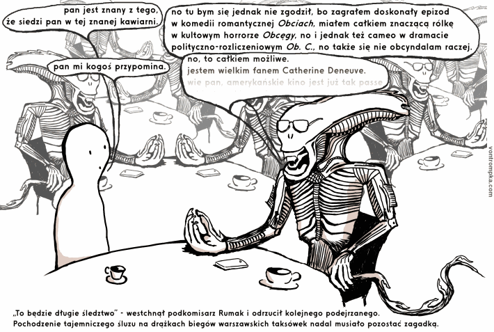 pan jest znany z tego, że siedzi pan w tej znanej kawiarni. no tu bym się jednak nie zgodził, bo zagrałem doskonały epizod w komedii romantycznej Obciach, miałem całkiem znaczącą rólkę w kultowym horrorze Obcęgy, no i jednak też cameo w dramacie polityczno-rozliczeniowym Ob. C., no także się nie obcyndalam raczej. pan mi kogoś przypomina. no, to całkiem możliwe. jestem wielkim fanem Catherine Deneuve. wie pan, amerykańskie kino jest już tak passe... „To będzie długie śledztwo” - westchnął podkomisarz Rumak i odrzucił kolejnego podejrzanego. Pochodzenie tajemniczego śluzu na drążkach biegów warszawskich taksówek nadal musiało pozostać zagadką.