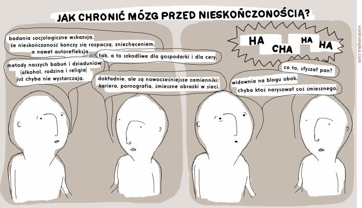 jak chronić mózg przed nieskończonością? badania socjologiczne wskazują, że nieskończoność kończy się rozpaczą, zniechęceniem, a nawet autorefleksją. tak, a to szkodliwe dla gospodarki i dla cery. metody naszych babuń i dziaduniów - alkohol, rodzina i religia - już chyba nie wystarczają. dokładnie. ale są nowocześniejsze zamienniki - kariera, pornografia, śmieszne obrazki w sieci. ha ha ha ha co to, słyszał pan? widownia na blogu obok, chyba ktoś narysował coś śmiesznego