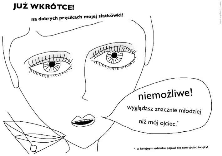 już wkrótce! na dobrych pręcikach mojej siatkówki. niemożliwe! wyglądasz znacznie młodziej niż mój ojciec. w kolejnym odcinku pojawi się sam ojciec święty.