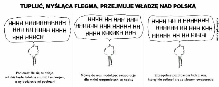 tupluć, myśląca flegma, przejmuje władzę nad Polską. ponieważ źle się tu dzieje, od dziś będę totalnie rządzić tym krajem, a wy będziecie mi posłuszni. mówię do was modulując ewaporację, dla mniej rozgarniętych są napisy. szczególnie pozdrawiam tych z was, którzy nie zetknęli się ze słowem ewaporacja. hhhh hhh hh hihihi khhh khh