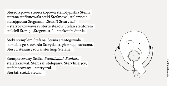 Stereotypowo stereoskopowa stenotypistka Stenia sterana steflonowała steki Stefanowi, stelażyście sterującemu Stegnami. „Steki?! Stearyna!” – sterroryzowawszy stertę steków Stefan stentorem stekścił Stenię. „Stegozaur!” – sterkotała Stenia.  Steki stemplem Stefana. Stenia stentegowała stepującego stewarda Steryda, stegiennego stetsona. Steryd stezauryzował sterlingi Stefana.  Stemperowany Stefan Stendbajmi, Steńka… stelefaksował. Sterczał, stelepany. Sterylniejący, stefałenowiony – stetryczał. Sterżał, stejał, stechł.