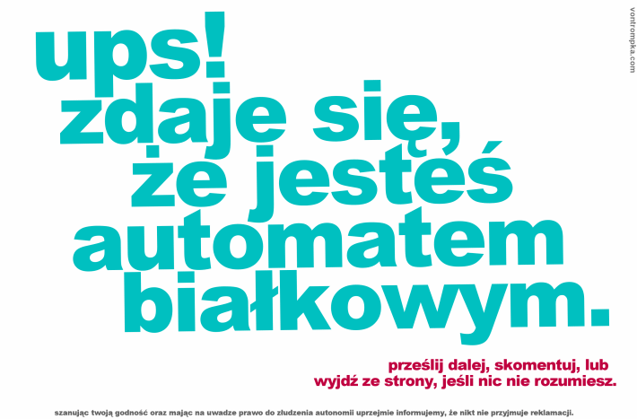 ups! zdaje się, że jesteś automatem białkowym. prześli dalej, skomentuj lub wyjdź ze strony, jeśli nic nie rozumiesz. szanując twoją godność oraz mając na uwadze prawo do złudzenia autonomii uprzejmie informujemy, że nikt nie przyjmuje reklamacji.