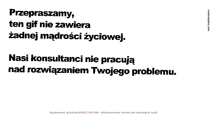 Przepraszamy, ten gif nie zawiera żadnej mądrości życiowej. Nasi konsultanci nie pracują nad rozwiązaniem Twojego problemu. Sponsorem gifa jest MIECZYSŁAW - zbilansowana karma dla starszych ludzi.