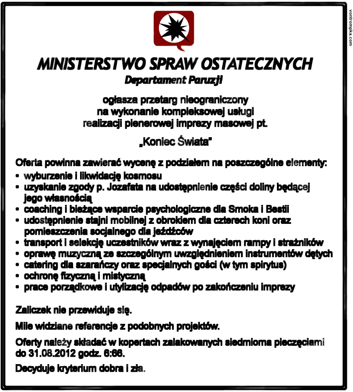 Ministerstwo Spraw Ostatecznych Departament Paruzji ogłasza przetarg nieograniczony na wykonanie kompleksowej usługi realizacji plenerowej imprezy masowej pt. "Koniec Świata" Oferta powinna zawierać wycenę z podziałem na poszczególne elementy: - wyburzenie i likwidację kosmosu - uzyskanie zgody p. Jozafata na udostępnienie części doliny będącej jego własnością - coaching i bieżące wsparcie psychologiczne dla Smoka i Bestii  - udostępnienie stajni mobilnej z obrokiem dla czterech koni oraz pomieszczenia socjalnego dla jeźdźców - transport i selekcję uczestników wraz z wynajęciem rampy i strażników - oprawę muzyczną ze szczególnym uwzględnieniem instrumentów dętych - catering dla szarańczy oraz specjalnych gości - ochronę fizyczną i mistyczną - prace porządkowe i utylizację odpadów po zakończeniu imprezy   Zaliczek nie przewiduje się. Mile widziane referencje z podobnych projektów. Oferty należy składać w kopertach zalakowanych siedmioma pieczęciami do 31.08.2012 godz. 6:66.  Decyduje kryterium dobra i zła.