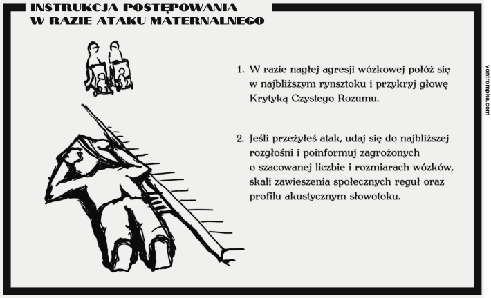 Instrukcja postępowania w razie ataku maternalnego 1. W razie nagłej agresji wózkowej połóż się w najbliższym rynsztoku i przykryj głowę Krytyką Czystego Rozumu. 2. Jeśli przeżyłeś atak, udaj się do najbliższej rozgłośni i poinformuj zagrożonych o szacowanej liczbie i rozmiarach wózków, skali zawieszenia społecznych reguł oraz profilu akustycznym słowotoku.