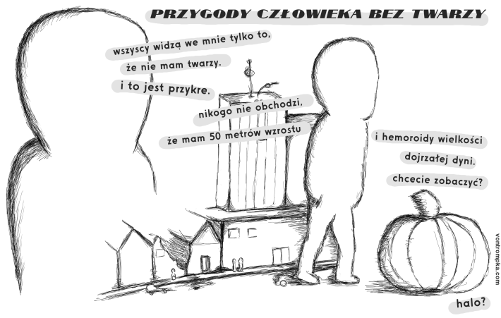 przygody człowieka bez twarzy wszyscy widzą tylko to, że nie mam twarzy. i to jest przykre. nikogo nie obchodzi, że mam 50 metrów wzrostu i hemoroidy wielkości dojrzałej dyni. chcecie zobaczyć? halo?