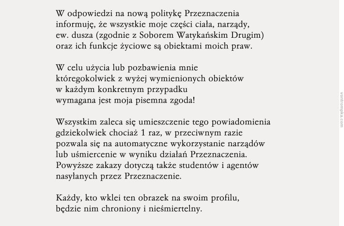 W odpowiedzi na nową politykę Przeznaczenia informuję, że wszystkie moje części ciała, narządy, ew. dusza (zgodnie z Soborem Watykańskim Drugim) oraz ich funkcje życiowe są obiektami moich praw.  W celu użycia lub pozbawienia mnie któregokolwiek z wyżej wymienionych obiektów w każdym konkretnym przypadku wymagana jest moja pisemna zgoda!  Wszystkim zaleca się umieszczenie tego powiadomienia gdziekolwiek chociaż 1 raz, w przeciwnym razie pozwala się na automatyczne wykorzystanie narządów lub uśmiercenie w wyniku działań Przeznaczenia. Powyższe zakazy dotyczą także studentów i agentów nasyłanych przez Przeznaczenie.     Każdy, kto wklei ten obrazek na swoim profilu, będzie nim chroniony i nieśmiertelny.