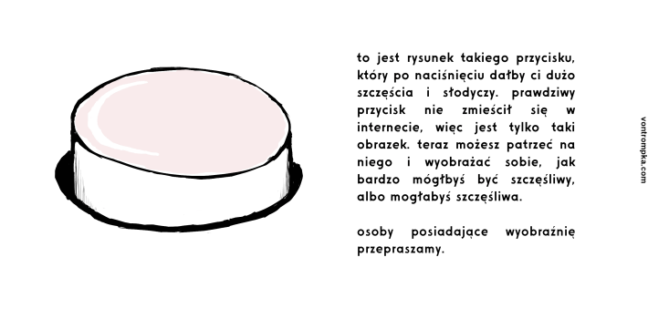 to jest rysunek takiego przycisku, który po naciśnięciu dałby ci dużo szczęścia i słodyczy. prawdziwy przycisk nie zmieścił się w internecie, więc jest tylko taki obrazek. teraz możesz patrzeć na niego i wyobrażać sobie, jak bardzo mógłbyś być szczęśliwy, albo mogłabyś szczęśliwa.  osoby posiadające wyobraźnię przepraszamy.