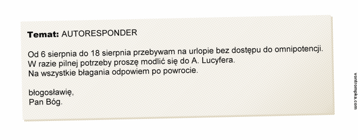 Od 6 sierpnia do 18 sierpnia przebywam na urlopie bez dostępu do omnipotencji. W razie pilnej potrzeby proszę modlić się do A. Lucyfera. Na wszystkie błagania odpowiem po powrocie. błogosławię Pan Bóg. 