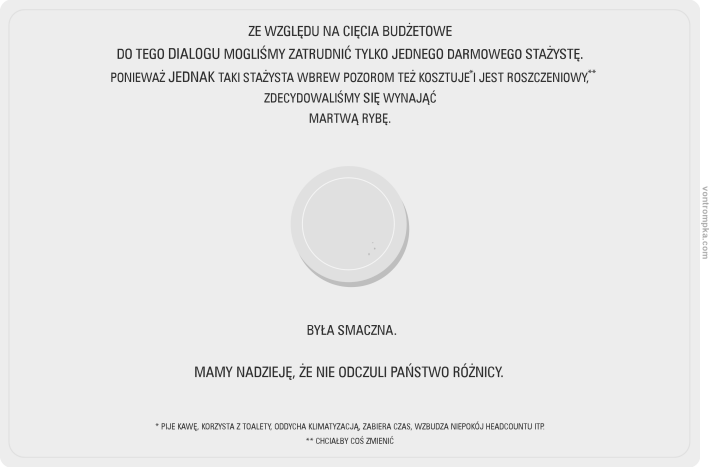 ze względu na cięcia budżetowe do tego dialogu mogliśmy zatrudnić tylko jednego darmowego stażystę ponieważ jednak taki stażysta wbrew pozorom też kosztuje i jest roszczeniowy, zdecydowaliśmy się zatrudnić martwą rybę była smaczna. mamy nadzieję, że nie odczuli państwo różnicy. pije kawę, korzysta z toalety, oddycha klimatyzacją, zabiera czas, wzbudza niepokój headcountu itp.  chciałby coś zmienić