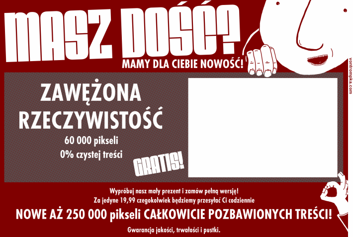 MASZ DOŚĆ? mamy dla Ciebie nowość! ZAWĘŻONA RZECZYWISTOŚĆ 6000 pikseli 0% czystej treści GRATIS! Wypróbuj nasz mały prezent i zamów pełną wersję za jedyne 19,99 czegokolwiek będziemy przesyłać Ci codziennie  NOWE AŻ 25000 pikseli CAŁKOWICIE POZBAWIONYCH TREŚCI! Gwarancja jakości, trwałości i pustki.