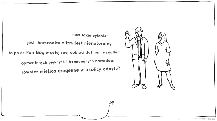 mam takie pytanie: jeśli homoseksualizm jest nienaturalny, to po co Pan Bóg w całej swej dobroci dał nam wszystkim, oprócz innych pięknych i harmonijnych narządów, również miejsca erogenne w okolicy odbytu?