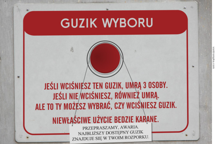 guzik wyboru. jeśli wciśniesz ten guzik, umrą 3 osoby. jeśli nie wciśniesz, również umrą. ale to ty możesz wybrać, czy wciśniesz guzik. niewłaściwe użycie będzie karane. przepraszamy, awaria. najbliższy dostępny guzik znajduje się w twoim rozporku