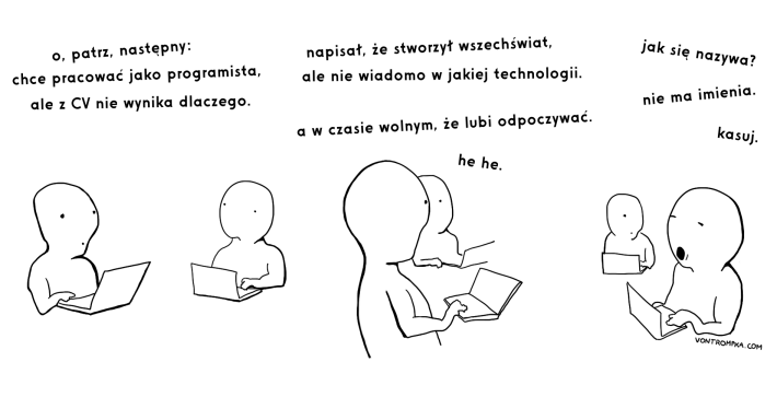 o, patrz, następny: chce pracować jako programista, ale z CV nie wynika dlaczego. pisze, że stworzył wszechświat, ale nie wiadomo w jakiej technologii. a w czasie wolnym, że lubi wypoczywać. he he. jak się nazywa? nie ma imienia. kasuj.