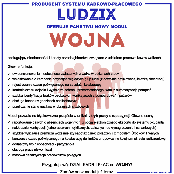 Producent systemu kadrowo-płacowego LUDZIX oferuje Państwu nowy moduł WOJNA  obsługujący nieobecności i koszty przedsiębiorstwa związane z udziałem pracowników w walkach.  Główne funkcje: ewidencjonowanie nieobecności związanych z walką w godzinach pracy wnioskowanie o kampanie dotyczące większych grup ludzi (z dowolnie definiowaną ścieżką akceptacji) rejestrowanie czasu poświęconego na sabotaż i kolaborację kontrola czasu wejścia i wyjścia ze schronu przeciwlotniczego, wraz z automatyzacją potrąceń szybka identyfikacja braków osobowych wynikających z bombardowań i pożarów obsługa honoru w godzinach nadliczbowych przeliczenie stanu guzików w ubraniach służbowych  Moduł pozwala na błyskawiczne przejście w unikalny tryb pracy okupacyjnej! Główne cechy:  raportowanie danych o absencjach wojennych, z opcją elektronicznego eksportu do systemu okupanta nakładanie kontrybucji (jednorazowych i cyklicznych, zależnych od wynagrodzenia i uznaniowych) szybkie wyliczanie premii za sabotaż dzięki połączeniu z modułem Środków Trwałych konwersja czasu poświęconego na kolaborację do limitów urlopowych w kolejnym okresie rozliczeniowym dodatkowy typ nieobecności - partyzantka obsługa pracy niewolniczej masowa dezaktywacja pracowników poległych  Przygotuj swój DZIAŁ KADR I PŁAC do WOJNY - zamów nasz moduł już teraz.