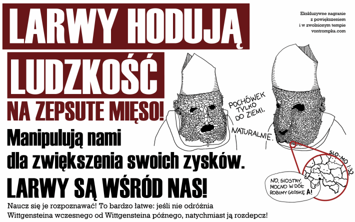 larwy hodują ludzkość na zepsute mięso! Manipulują nami dla zwiększenia swoich zysków. Larwy są wśród nas! Naucz się je rozpoznawać! To bardzo łatwe: jeśli nie odróżnia Wittgensteina wczesnego od Wittgensteina późnego, natychmiast ją rozdepcz! Ekskluzywne nagranie z powiększeniem i w zwolnionym tempie vontrompka.com no, siostry, mocno w dół, robimy głoskę A! slo-mo 1:32