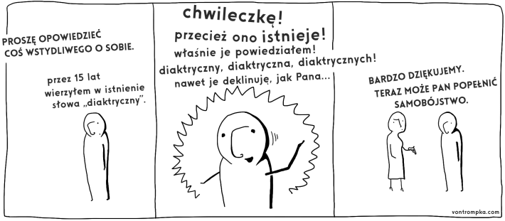 proszę opowiedzieć coś wstydliwego o sobie.  przez 15 lat wierzyłem w istnienie słowa "diaktryczny"  chwileczkę. przecież ono istnieje! właśnie je powiedziałem! diaktryczny diaktryczna diaktrycznych! nawet je deklinuję, jak pana...  bardzo dziękujemy, teraz może pan popełnić samobójstwo