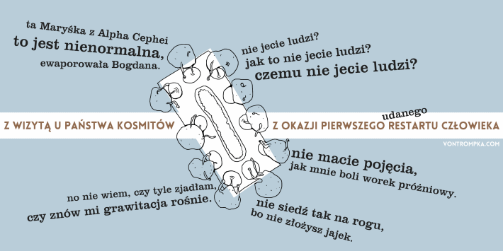 z wizytą u państwa Kosmitów z okazji pierwszego udanego restartu człowieka. nie jecie ludzi? jak to nie jecie ludzi? czemu nie jecie ludzi? nie macie pojęcia, jak mnie boli worek próżniowy. no nie wiem, czy tyle zjadłam, czy znów mi grawitacja rośnie. ta Maryśka z Alpha Cephei to jest nienormalna, ewaporowała Bogdana. nie siedź tak na rogu, bo nie złożysz jajek.