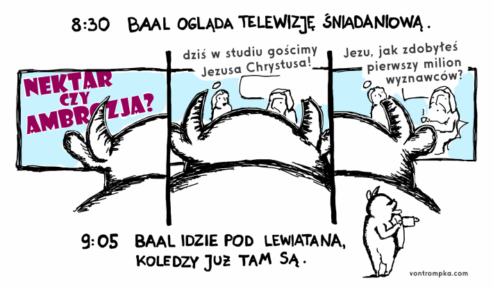 8:30 Baal ogląda telewizję śniadaniową Nektar czy ambrozja? dziś w studiu gościmy Jezusa Chrystusa Jezu, jak zdobyłeś pierwszy milion wyznawców? 9:05 Baal idzie pod Lewiatana, koledzy już tam są.