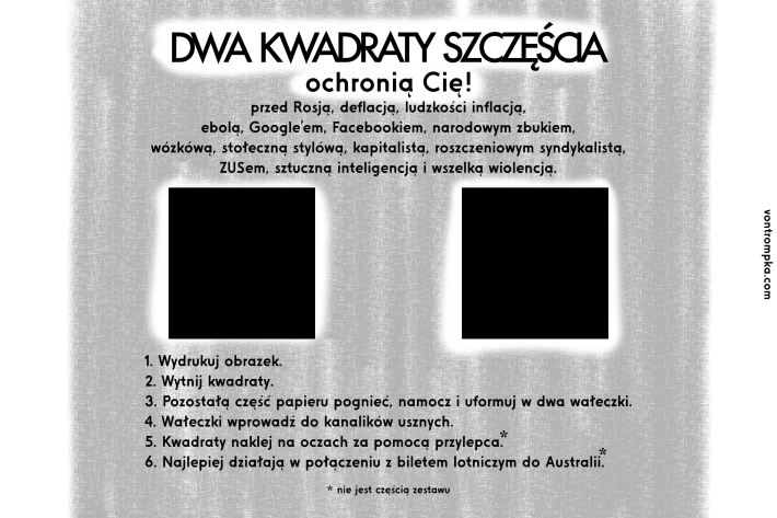 dwa kwadraty szczęścia  ochronią Cię przed Rosją, deflacją, ludzkości inflacją, ebolą, Google'em, Facebookiem, narodowym zbukiem, wózkówą, stołeczną stylówą, kapitalistą, roszczeniowym syndykalistą, ZUSem, sztuczną inteligencją i wszelką wiolencją.  1. Wydrukuj obrazek. 2. Wytnij kwadraty. 3. Pozostałą część papieru pognieć, namocz i uformuj w dwa wałeczki. 4. Wałeczki wprowadź do kanalików usznych. 5. Kwadraty naklej na oczach za pomocą przylepca (nie jest częścią zestawu). 6. Najlepiej działają w połączeniu z biletem lotniczym do Australii (nie jest częścią zestawu).