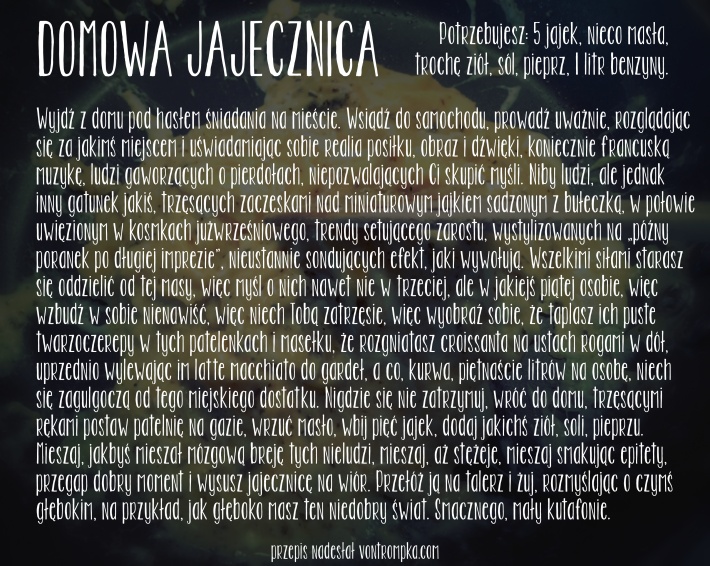 domowa jajecznica Potrzebujesz: 5 jajek, nieco masła, trochę ziół, sól, pieprz, 1 litr benzyny.  Wyjdź z domu pod hasłem śniadania na mieście. Wsiądź do samochodu, prowadź uważnie, rozglądając się za jakimś miejscem i uświadamiając sobie realia posiłku, obraz i dźwięki, koniecznie francuską muzykę, ludzi gaworzących o pierdołach, niepozwalających Ci skupić myśli. Niby ludzi, ale jednak inny gatunek jakiś, trzęsących zaczeskami nad miniaturowym jajkiem sadzonym z bułeczką, w połowie uwięzionym w kosmkach jużwrześniowego, trendy setującego zarostu, wystylizowanych na późny poranek po długiej imprezie, nieustannie sondujących efekt, jaki wywołują. Wszelkimi siłami starasz się oddzielić od tej masy, więc myśl o nich nawet nie w trzeciej, ale w jakiejś piątej osobie, więc wzbudź w sobie nienawiść, więc niech Tobą zatrzęsie, więc wyobraź sobie, że taplasz ich puste twarzoczerepy w tych patelenkach i masełku, że rozgniatasz croissanta na ustach rogami w dół, uprzednio wylewając im latte macchiato do gardeł, a co, kurwa, piętnaście litrów na osobę, niech się zagulgoczą od tego miejskiego dostatku. Nigdzie się nie zatrzymuj, wróć do domu, trzęsącymi rękami postaw patelnię na gazie, wrzuć masło, wbij pięć jajek, dodaj jakichś ziół, soli, pieprzu. Mieszaj, jakbyś mieszał mózgową breję tych nieludzi, mieszaj, aż stężeje, mieszaj smakując epitety, przegap dobry moment i wysusz jajecznicę na wiór. Przełóż ją na talerz i żuj, rozmyślając o czymś głębokim, na przykład, jak głęboko masz ten niedobry świat. Smacznego, mały kutafonie. 