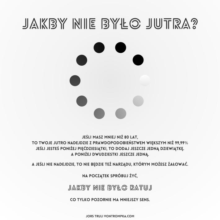 jakby nie było jutra?  jeśli masz mniej niż 80 lat, to twoje jutro nadejdzie z prawdopodobieństwem większym niż 99,99% jeśli jesteś poniżej 50-tki, to dodaj jeszcze jedną dziewiątkę a poniżej dwudziestki jeszcze jedną  a jeśli nie nadejdzie, to nie będzie też narządu, którym możesz żałować.  na początek spróbuj żyć, jakby nie było ratuj, co wydaje się bez sensu, a jednak ma większy sens.