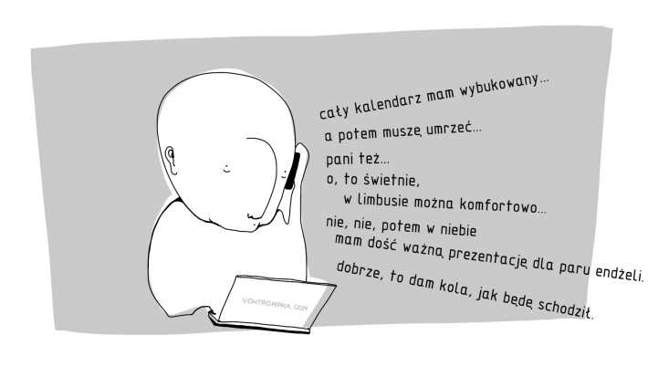 cały kalendarz mam wybukowany... a potem muszę umrzeć... pani też... o, to świetnie, w limbusie można komfortowo... nie, nie, potem w niebie mam dość ważną prezentację dla paru endżeli... dobrze, to dam kola, jak będę schodził.