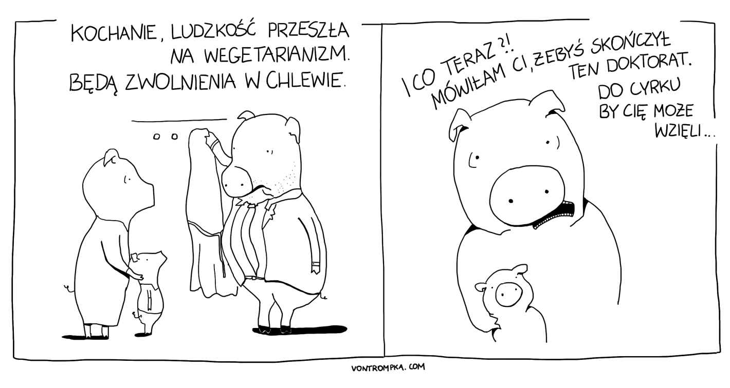 kochanie, ludzkość przeszła na wegetarianizm. będą zwolnienia w chlewie. i co teraz? mówiłam ci, żebyś skończył ten doktorat. do cyrku by cię może wzięli...