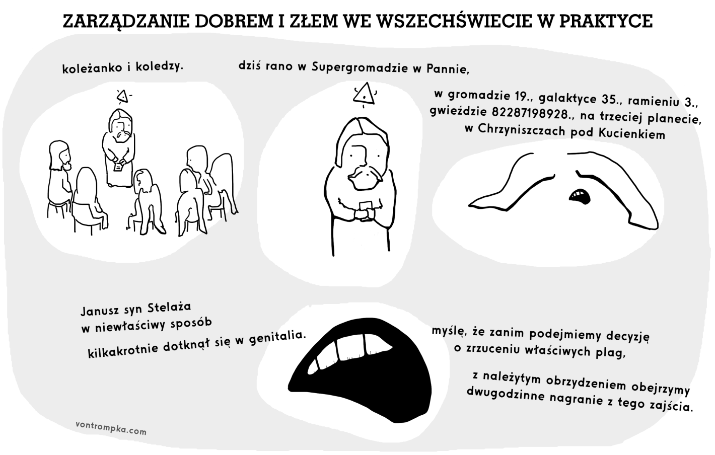 zarządzanie dobrem i złem we wszechświecie w praktyce koleżanko i koledzy. dziś rano w Supergromadzie w Pannie, w gromadzie 19., galaktyce 35., ramieniu 3., gwieździe 82287198928., na trzeciej planecie, w Chrzyniszczach pod Kucienkiem Janusz syn Stelaża w niewłaściwy sposób kilkakrotnie dotknął się w genitalia. myślę, że zanim podejmiemy decyzję o zrzuceniu właściwych plag, z należytym obrzydzeniem obejrzymy dwugodzinne nagranie z tego zajścia.