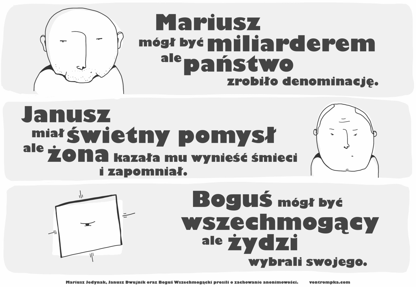 Mariusz mógł być miliarderem ale państwo zrobiło denominację  Janusz miał świetny pomysł ale żona  kazała mu wynieść śmieci i zapomniał  Boguś mógł być wszechmogący ale żydzi wybrali swojego  Mariusz Jedynak, Janusz Dwujnik oraz Boguś Wszechmogącki prosili o zachowanie anonimowości.