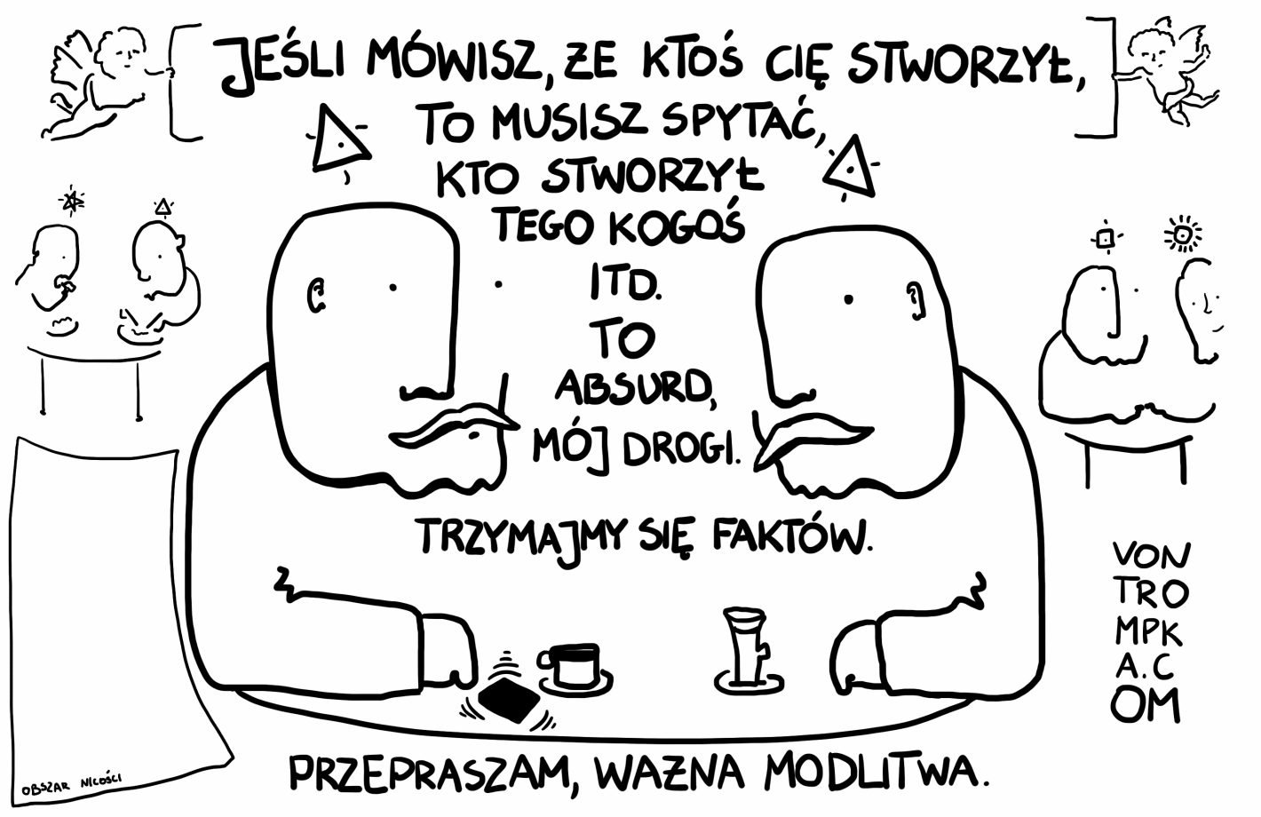 jeśli mówisz, że ktoś cię stworzył to musisz spytać, kto stworzył tego kogoś i tak dalej to absurd, mój drogi. trzymajmy się faktów przepraszam, ważna modlitwa obszar nicości.