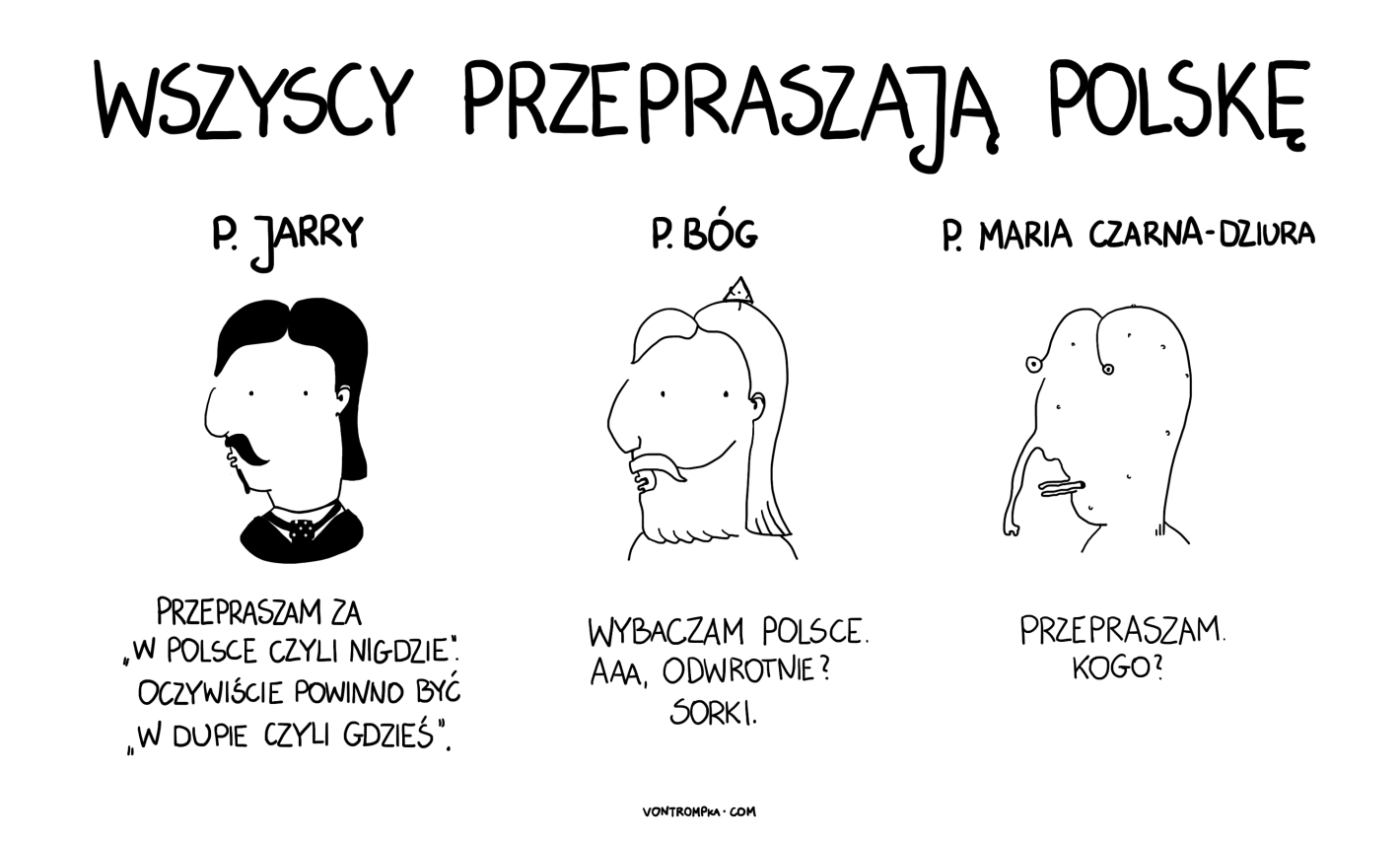 p. Jarry. przepraszam za "w Polsce czyli nigdzie". oczywiście powinno być "w dupie czyli gdzieś" p. Bóg. wybaczam wam. aaa, odwrotnie? sorki. p. Maria Czarna-Dziura przepraszam. kogo?