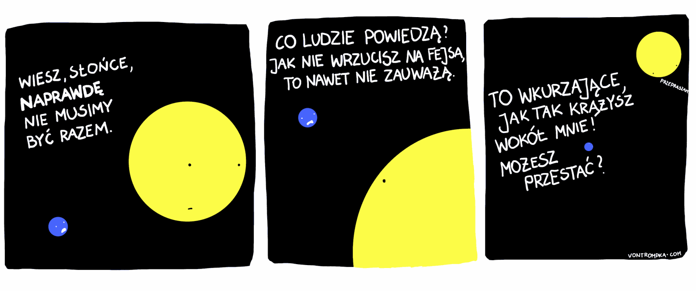 wiesz słońce, naprawdę nie musimy być razem co ludzie powiedzą? jak nie wrzucisz na fejsa, to nawet nie zauważą. to wkurzające, jak tak krążysz wokół mnie! możesz przestać? przepraszam.