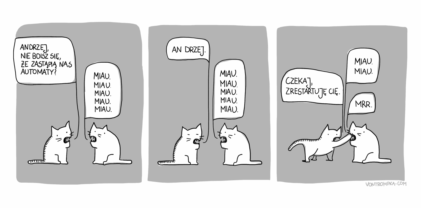 Andrzej, nie boisz się, że zastąpią nas automaty? miau. miau. miau. miau. miau. An drzej. miau. miau. miau. miau. miau. Czekaj, zrestartuję cię. miau. miau. mrr.