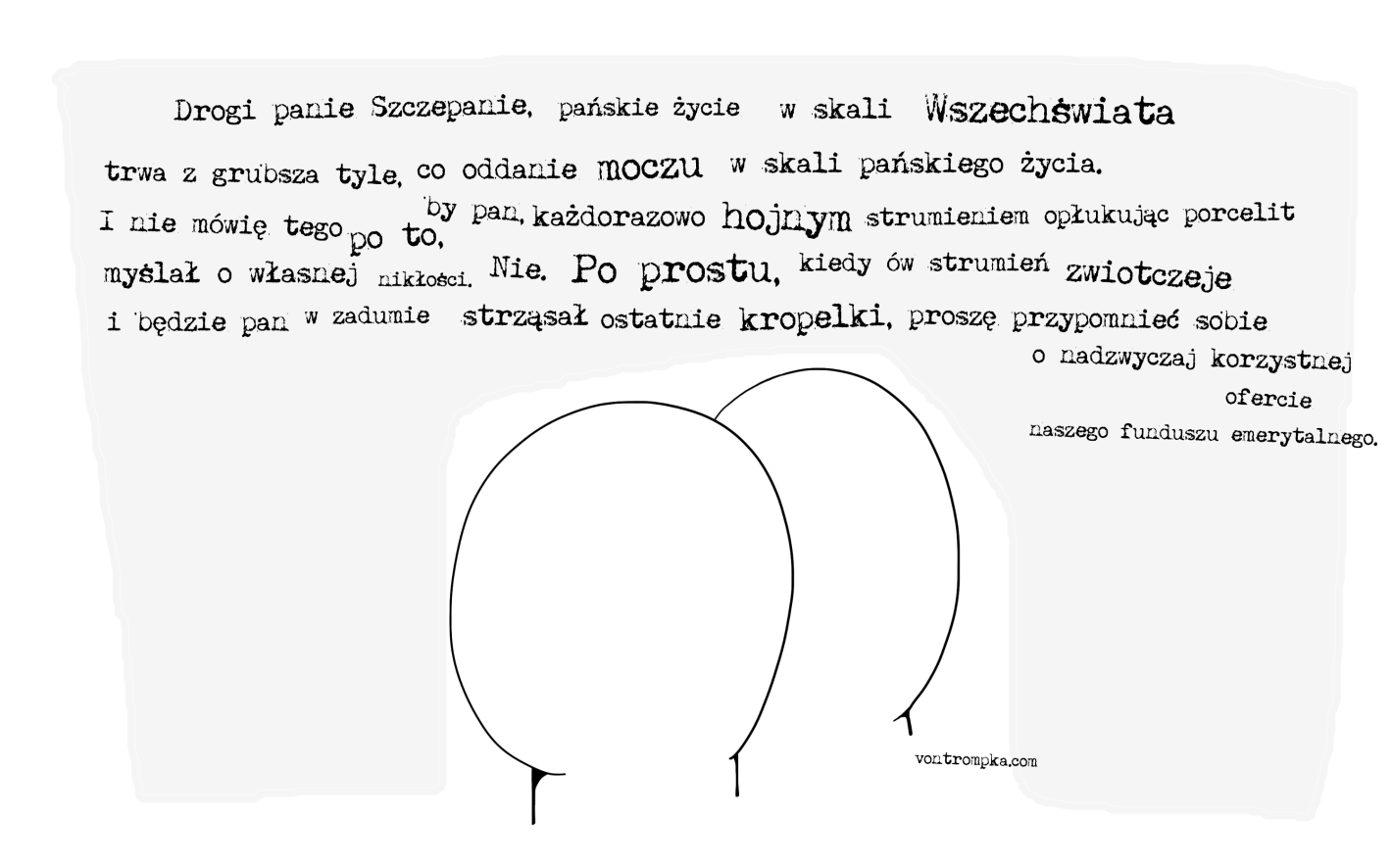 Drogi panie Szczepanie, pańskie życie w skali wszechświata trwa z grubsza tyle, co oddanie moczu w skali pańskiego życia. I nie mówię tego po to, by pan, każdorazowo hojnym strumieniem opłukując porcelit, myślał o własnej nikłości. Nie. Po prostu, kiedy ów strumień zwiotczeje i będzie pan w zadumie strząsał ostatnie kropelki, proszę przypomnieć sobie o nadzwyczaj korzystnej ofercie naszego funduszu emerytalnego.