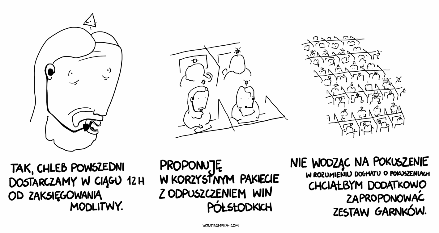 tak, proszę pani, chleb powszedni dostarczamy w ciągu 12h od zaksięgowania modlitwy proponuję w korzystnym pakiecie z odpuszczeniem win półsłodkich nie wodząc na pokuszenie w rozumieniu dogmatu o pokuszeniach chciałbym dodatkowo zaproponować zestaw garnków.