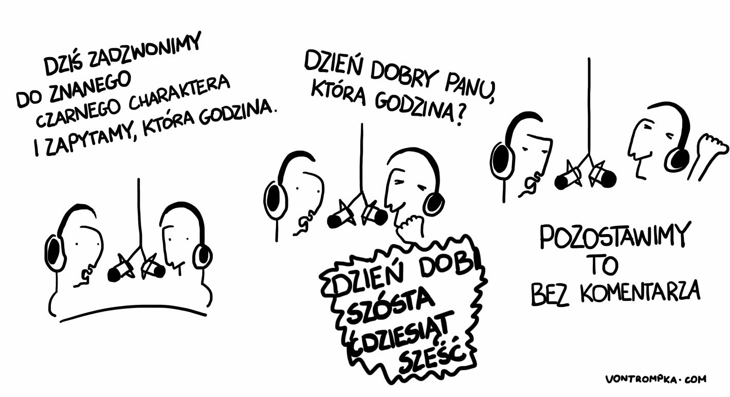 dzień dobry, dziś zadzwonimy do znanego czarnego charaktera i spytamy, która godzina. dzień dobry panu, która godzina? szósta ćdziesiąt sześć. pozostawimy to bez komentarza.