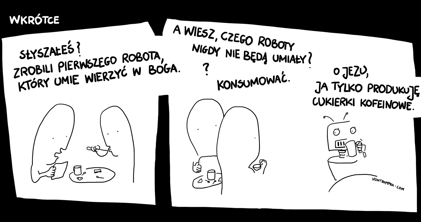 wkrótce. słyszałeś, zrobili pierwszego robota, który umie wierzyć w Boga a wiesz, czego roboty nigdy nie będą umiały? ? konsumować. jezu, ja tylko produkuję tabletki kofeinowe.