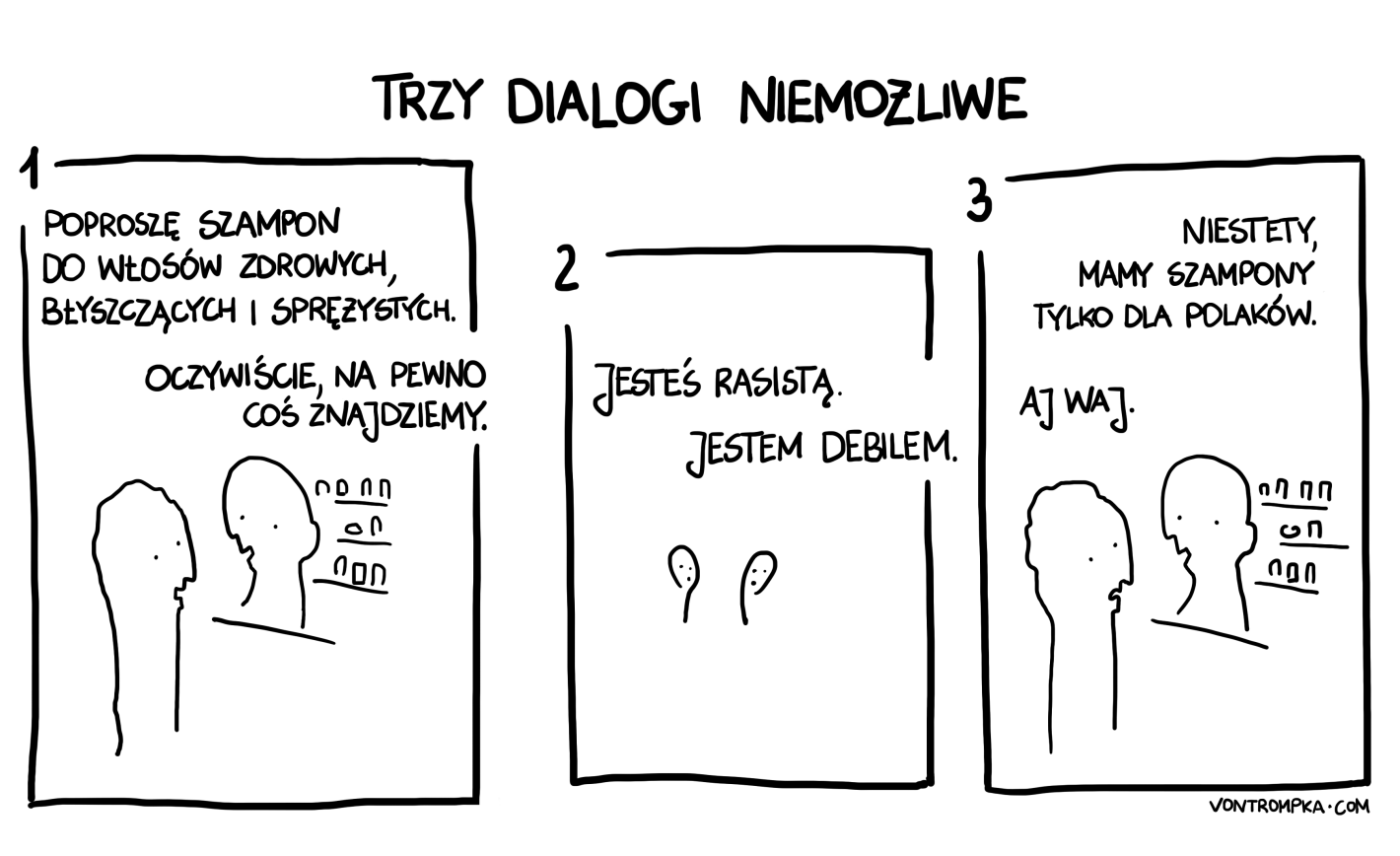 poproszę szampon do włosów zdrowych, błyszczących i sprężystych. oczywiście, na pewno coś zaraz znajdziemy.  jesteś rasistą. nie, jestem debilem.  niestety, mamy szampony tylko dla Polaków. aj waj.