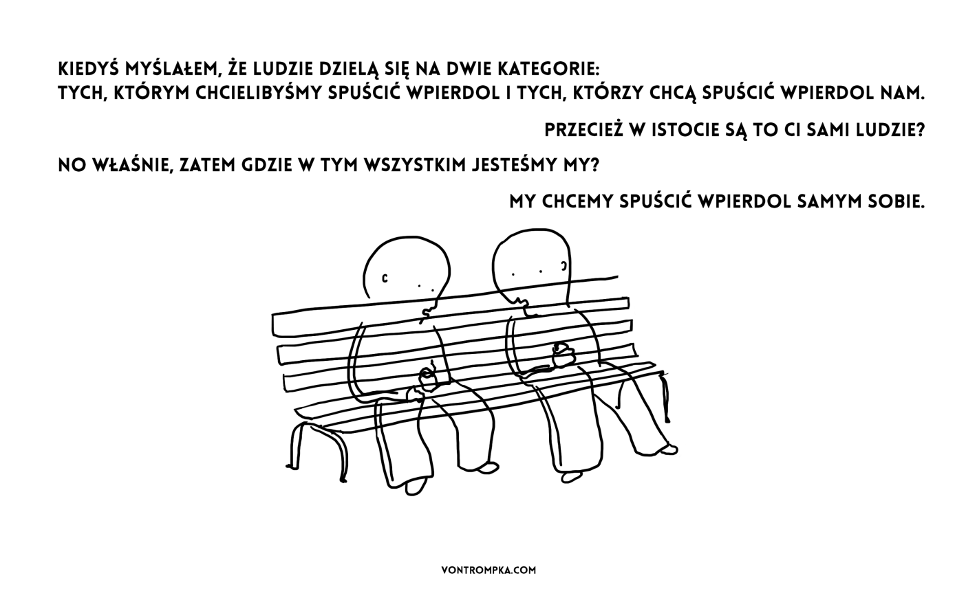 kiedyś myślałem, że ludzie dzielą się na dwie kategorie: tych, którym chcielibyśmy spuścić wpierdol i tych, którzy chcą spuścić wpierdol nam. przecież w istocie są to ci sami ludzie? no właśnie, zatem gdzie w tym wszystkim jesteśmy my? my chcemy spuścić wpierdol samym sobie.