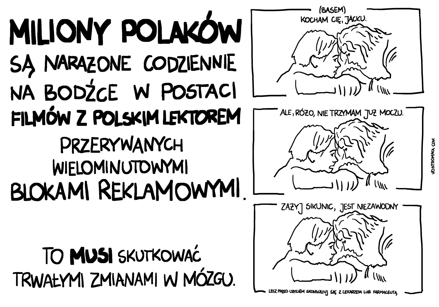 MILIONY POLAKÓW są narażone codziennie na bodźce w postaci filmów z polskim lektorem przerywanych wielominutowymi blokami reklamowymi To musi skutkowaćwać trwałymi zmianami w mózgu.  (basem) Jacku, kocham cię. Ale Różo, ja nie trzymam moczu. zażyj Sikunic, jest niezawodny lecz przed użyciem skonsultuj się z lekarzem lub farmaceutą.