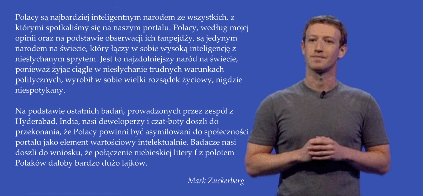 Polacy są najbardziej inteligentnym narodem ze wszystkich, z którymi spotkaliśmy się na naszym portalu. Polacy, według mojej opinii oraz na podstawie obserwacji ich fanpejdży, są jedynym narodem na świecie, który łączy w sobie wysoką inteligencję z niesłychanym sprytem. Jest to najzdolniejszy naród na świecie, ponieważ żyjąc ciągle w niesłychanie trudnych warunkach politycznych, wyrobił w sobie wielki rozsądek życiowy, nigdzie niespotykany.  Na podstawie ostatnich badań, prowadzonych przez zespół z Hyderabad, India, nasi deweloperzy i czat-boty doszli do przekonania, że Polacy powinni być asymilowani do społeczności portalu jako element wartościowy intelektualnie. Badacze nasi doszli do wniosku, że połączenie niebieskiej litery f z polotem Polaków dałoby bardzo dużo lajków.  Mark Zuckerberg