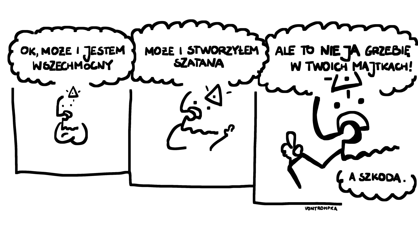 ok, może jestem wszechmocny. może i stworzyłem szatana. ale to nie ja grzebię w twoich majtkach! a szkoda.