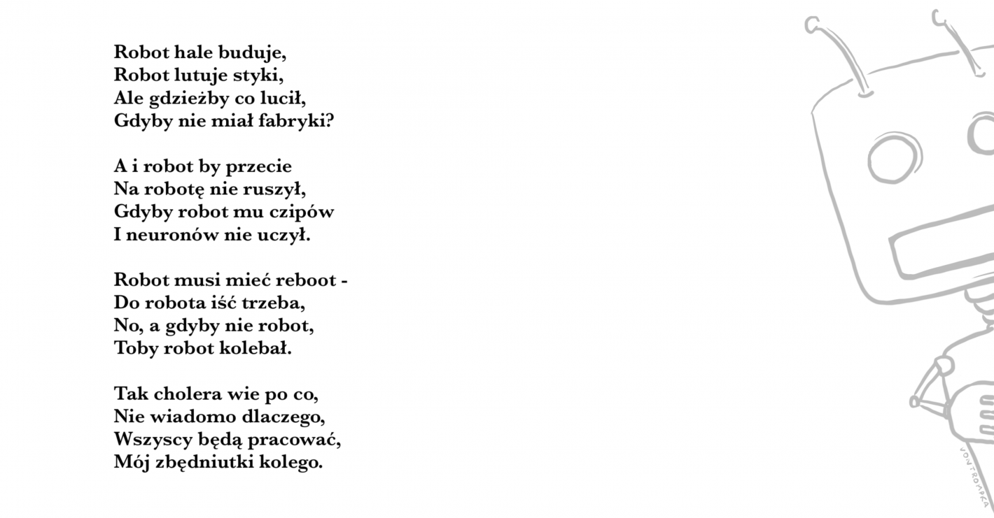 Robot hale buduje, Robot lutuje styki, Ale gdzieżby co lucił, Gdyby nie miał fabryki?  A i robot by przecie Na robotę nie ruszył, Gdyby robot mu czipów I neuronów nie uczył.  Robot musi mieć reboot - Do robota iść trzeba, No, a gdyby nie robot, Toby robot kolebał.  Tak cholera wie po co, Nie wiadomo dlaczego, Wszyscy będą pracować, Mój zbędniutki kolego.