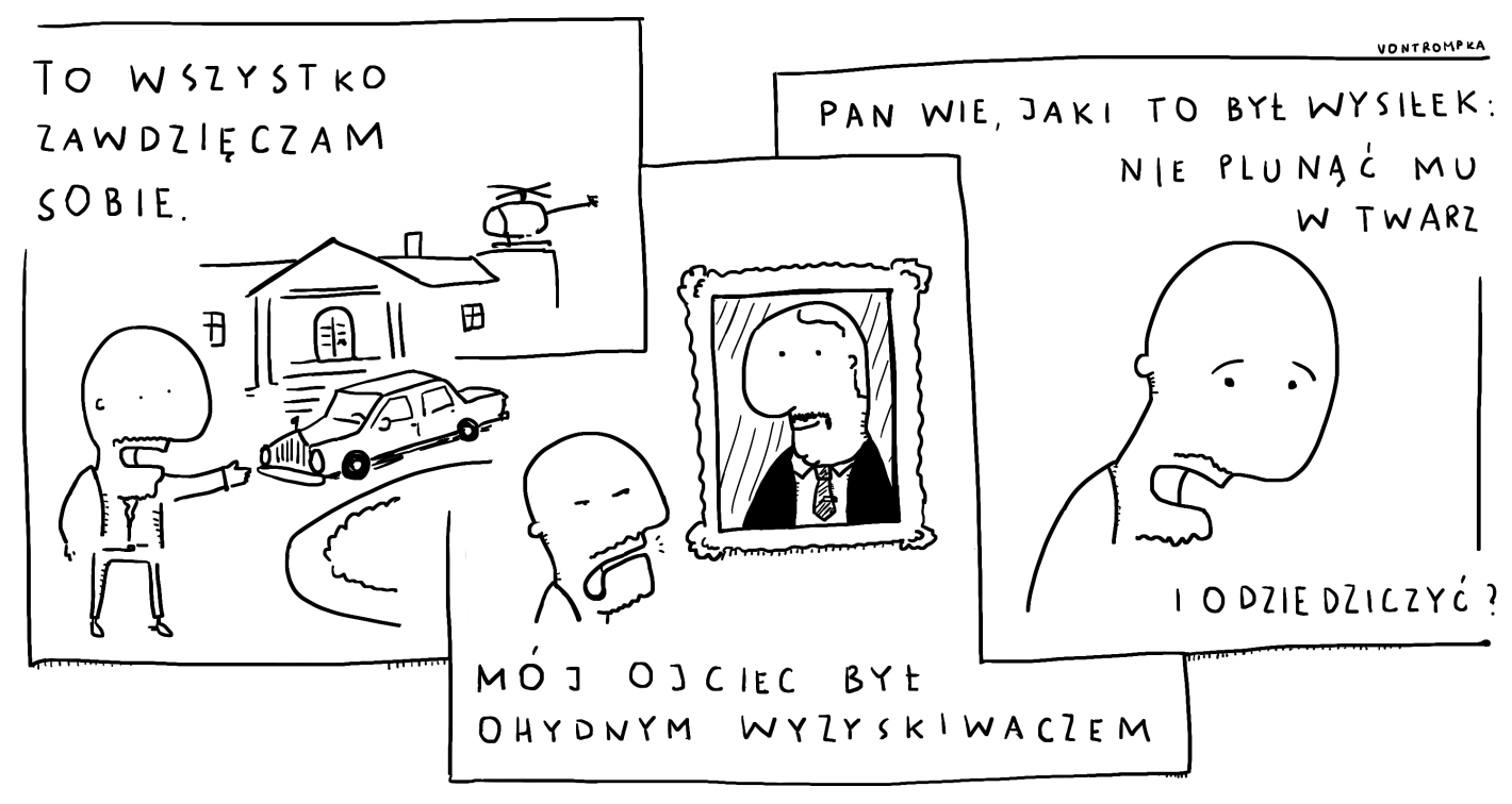 to wszystko zawdzięczam sobie mój ojciec był ohydnym wyzyskiwaczem wie pan, jaki to był wysiłek nie plunąć mu w twarz i odziedziczyć?