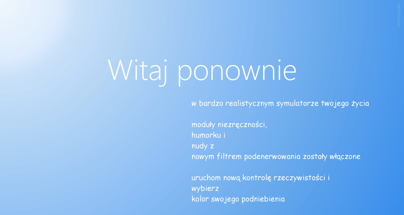 witaj ponownie w bardzo realistycznym symulatorze twojego życia  moduły niezręczności, humorku i nudy z nowym filtrem podenerwowania zostały włączone  uruchom nową kontrolę rzeczywistości i wybierz kolor swojego podniebienia