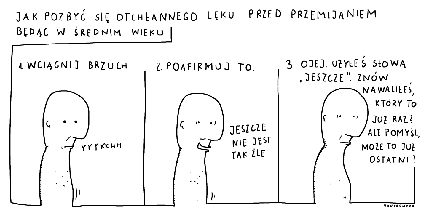 jak pozbyć się otchłannego lęku przed przemijaniem będąc w średnim wieku wciągnij brzuch yyykkkh poafirmuj to jeszcze nie jest tak źle ojej. użyłeś słowa "jeszcze". znów nawaliłeś, który to już raz? ale pomyśl, może to już ostatni?